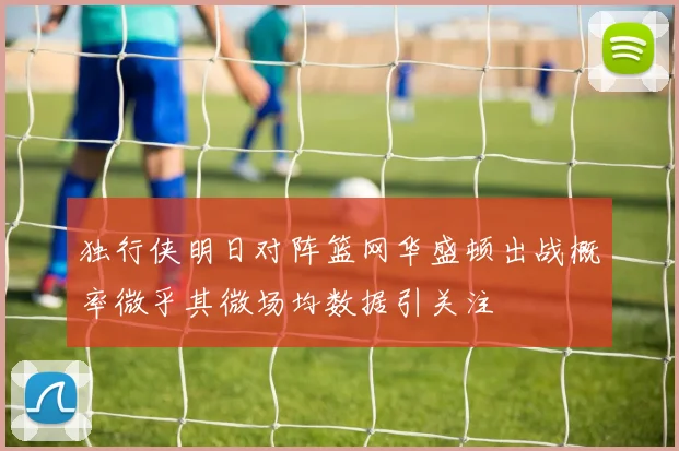 独行侠明日对阵篮网华盛顿出战概率微乎其微场均数据引关注
