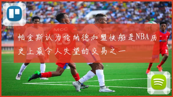 帕金斯认为伦纳德加盟快船是NBA历史上最令人失望的交易之一