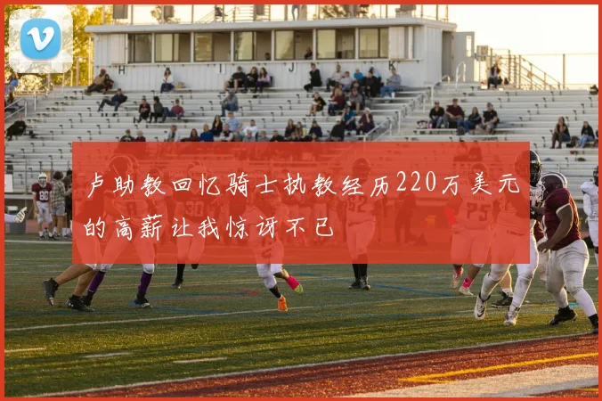 卢助教回忆骑士执教经历220万美元的高薪让我惊讶不已