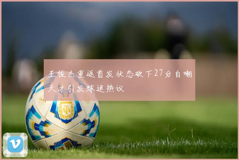 王俊杰重返首发状态砍下27分自嘲天才引发球迷热议