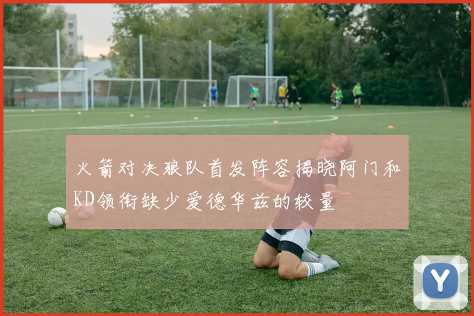 火箭对决狼队首发阵容揭晓阿门和KD领衔缺少爱德华兹的较量