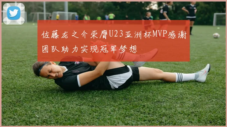 佐藤龙之介荣膺U23亚洲杯MVP感谢团队助力实现冠军梦想