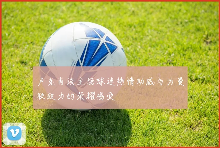 卢克肖谈主场球迷热情助威与为曼联效力的荣耀感受