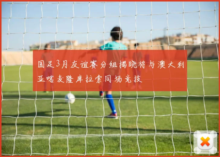 国足3月友谊赛分组揭晓将与澳大利亚喀麦隆库拉索同场竞技