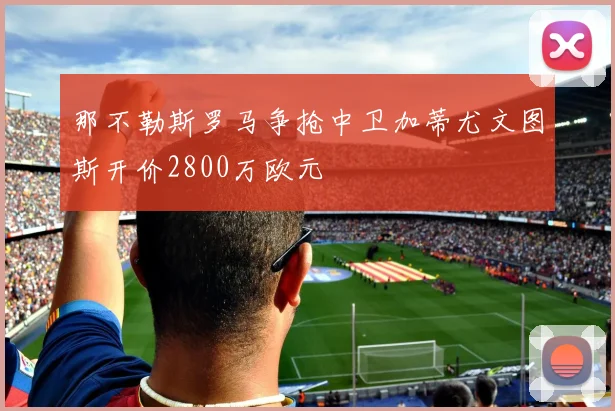 那不勒斯罗马争抢中卫加蒂尤文图斯开价2800万欧元
