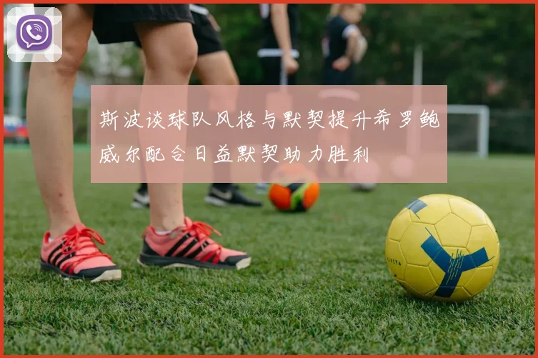 斯波谈球队风格与默契提升希罗鲍威尔配合日益默契助力胜利