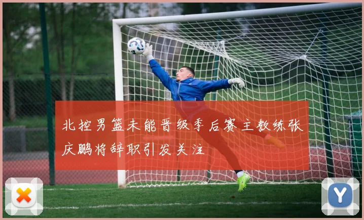 北控男篮未能晋级季后赛主教练张庆鹏将辞职引发关注