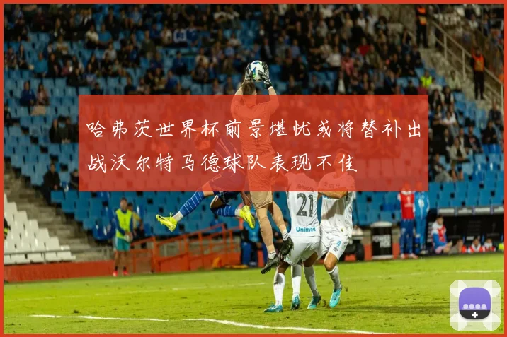 哈弗茨世界杯前景堪忧或将替补出战沃尔特马德球队表现不佳