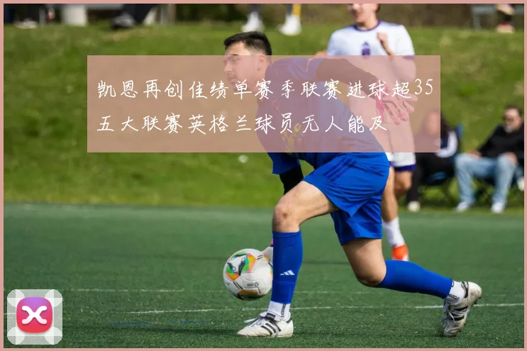 凯恩再创佳绩单赛季联赛进球超35五大联赛英格兰球员无人能及
