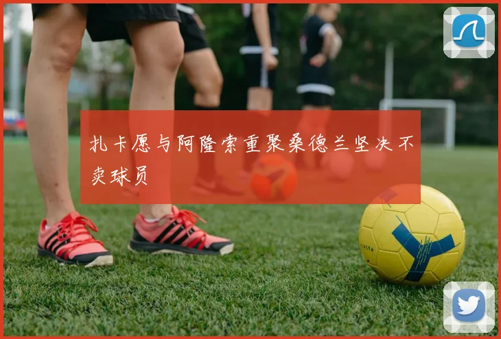 扎卡愿与阿隆索重聚桑德兰坚决不卖球员