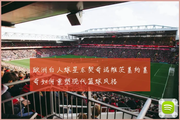 欧洲白人球星东契奇诺维茨基约基奇如何重塑现代篮球风格