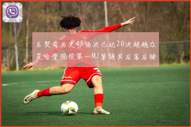 东契奇历史45场次已达20次超越众星哈登现役第一MJ紧随其后落后榜首100场