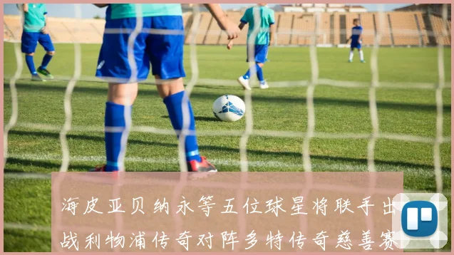 海皮亚贝纳永等五位球星将联手出战利物浦传奇对阵多特传奇慈善赛