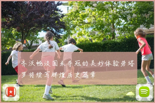 齐沃畅谈国米夺冠的美妙体验劳塔罗将续写辉煌历史篇章