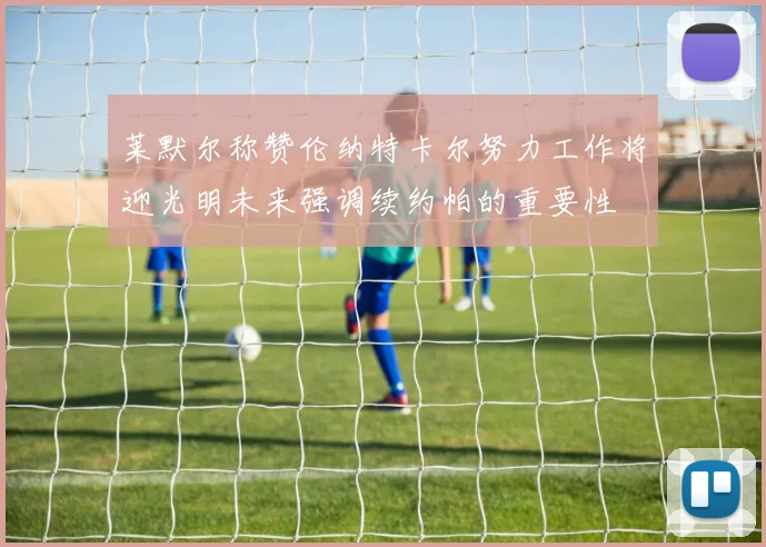 莱默尔称赞伦纳特卡尔努力工作将迎光明未来强调续约帕的重要性