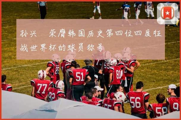 孙兴慜荣膺韩国历史第四位四度征战世界杯的球员称号