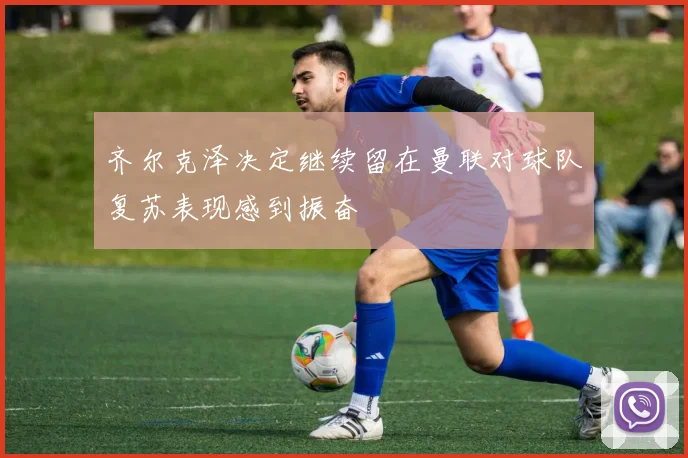 齐尔克泽决定继续留在曼联对球队复苏表现感到振奋
