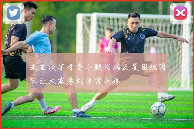 老里谈字母哥小腿伤病反复困扰团队让大家感到非常头疼